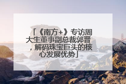 《南方+》专访周大生董事副总裁郭晋，解码珠宝巨头的核心发展优势