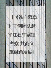 《铁血幕阜》主创团队赴平江石牛寨镇考察 共商文旅融合发展