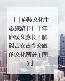 「庐陵文化生态旅游节」千年庐陵文脉长！解码吉安古今交融的文化图谱（图）