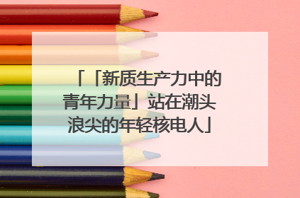 「新质生产力中的青年力量」站在潮头浪尖的年轻核电人