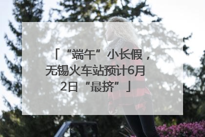 “端午”小长假，无锡火车站预计6月2日“最挤”