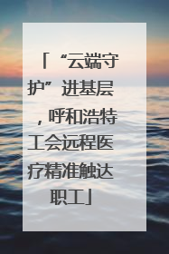 “云端守护”进基层，呼和浩特工会远程医疗精准触达职工