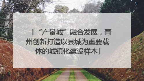 “产景城”融合发展，青州创新打造以县城为重要载体的城镇化建设样本