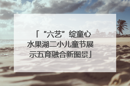 “六艺”绽童心 水果湖二小儿童节展示五育融合新图景
