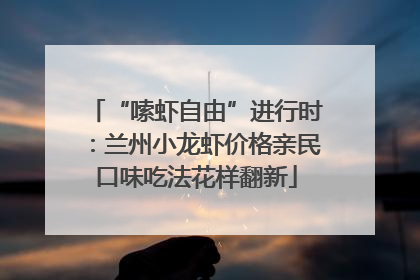 “嗦虾自由”进行时：兰州小龙虾价格亲民口味吃法花样翻新
