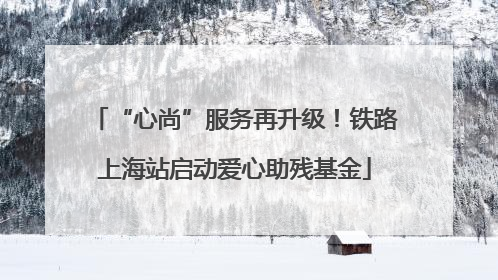 “心尚”服务再升级！铁路上海站启动爱心助残基金