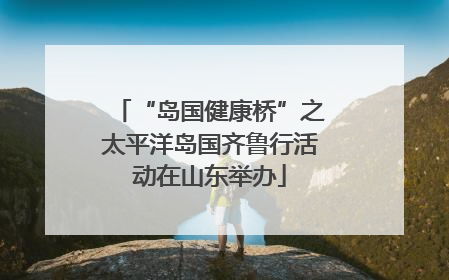 “岛国健康桥”之太平洋岛国齐鲁行活动在山东举办