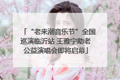 “老来潮音乐节”全国巡演临沂站 王雅宁助老公益演唱会即将启幕