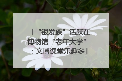 “银发族”活跃在博物馆“老年大学”：文博课堂乐趣多