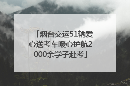 烟台交运51辆爱心送考车暖心护航2000余学子赴考