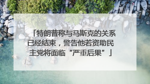 特朗普称与马斯克的关系已经结束，警告他若资助民主党将面临“严重后果”