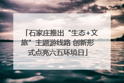 石家庄推出“生态+文旅”主题游线路 创新形式点亮六五环境日