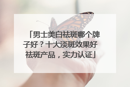 男士美白祛斑哪个牌子好？十大淡斑效果好祛斑产品，实力认证