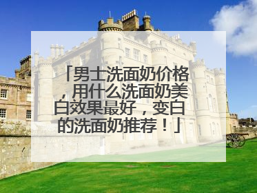 男士洗面奶价格，用什么洗面奶美白效果最好，变白的洗面奶推荐！