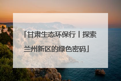 甘肃生态环保行丨探索兰州新区的绿色密码