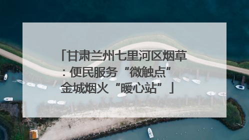 甘肃兰州七里河区烟草：便民服务“微触点” 金城烟火“暖心站”