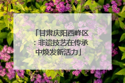 甘肃庆阳西峰区：非遗技艺在传承中焕发新活力