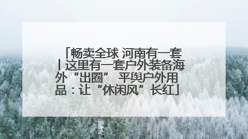 畅卖全球 河南有一套丨这里有一套户外装备海外“出圈” 平舆户外用品：让“休闲风”长红