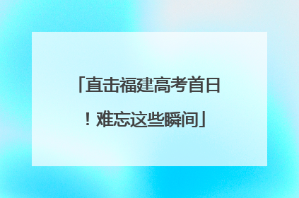 直击福建高考首日！难忘这些瞬间