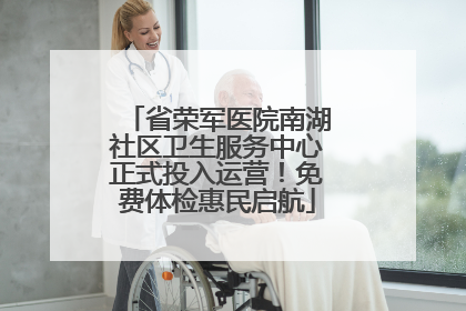省荣军医院南湖社区卫生服务中心正式投入运营！免费体检惠民启航
