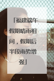 福建端午假期晴雨相间，假期后半段雨势增强