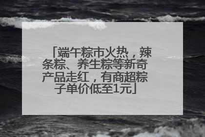 端午粽市火热，辣条粽、养生粽等新奇产品走红，有商超粽子单价低至1元
