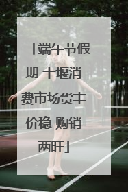 端午节假期 十堰消费市场货丰价稳 购销两旺