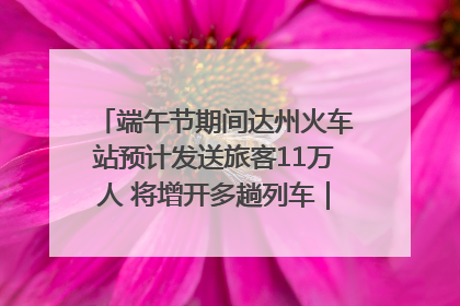 端午节期间达州火车站预计发送旅客11万人 将增开多趟列车｜网络中国节·端午