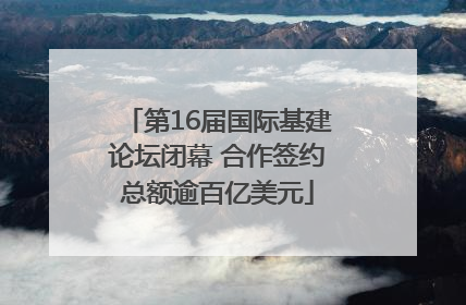 第16届国际基建论坛闭幕 合作签约总额逾百亿美元