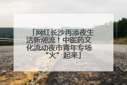 网红长沙再添夜生活新潮流！中医药文化流动夜市青年专场“火”起来