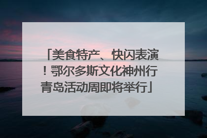 美食特产、快闪表演！鄂尔多斯文化神州行青岛活动周即将举行