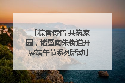 粽香传情 共筑家园，诸暨陶朱街道开展端午节系列活动