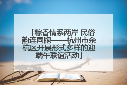 粽香情系两岸 民俗韵连同胞——杭州市余杭区开展形式多样的迎端午联谊活动