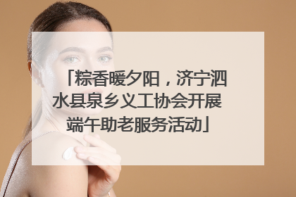 粽香暖夕阳，济宁泗水县泉乡义工协会开展端午助老服务活动
