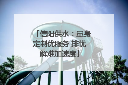 信阳供水：量身定制优服务 排忧解难加速度
