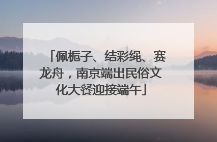 佩栀子、结彩绳、赛龙舟，南京端出民俗文化大餐迎接端午
