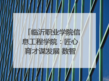临沂职业学院信息工程学院：匠心育才谋发展 数智赋能谱新篇