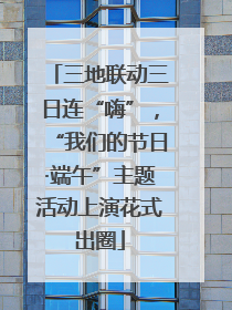 三地联动三日连“嗨”，“我们的节日·端午”主题活动上演花式出圈