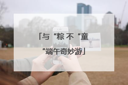 与“粽 不“童“端午奇妙游