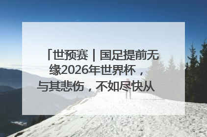 世预赛｜国足提前无缘2026年世界杯，与其悲伤，不如尽快从选帅开始重建