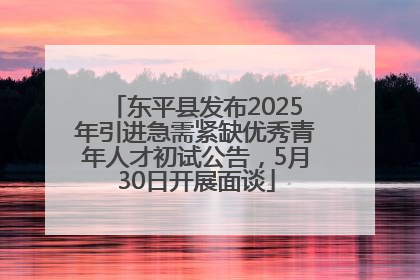 东平县发布2025年引进急需紧缺优秀青年人才初试公告，5月30日开展面谈