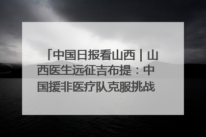 中国日报看山西｜山西医生远征吉布提：中国援非医疗队克服挑战救助非洲患者