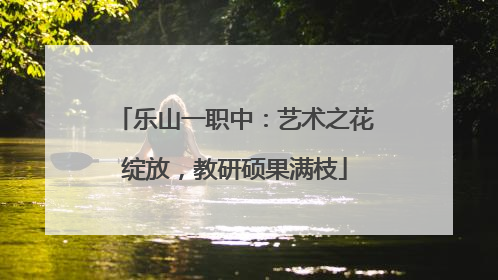 乐山一职中：艺术之花绽放，教研硕果满枝