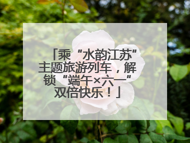 乘“水韵江苏”主题旅游列车，解锁“端午×六一”双倍快乐！