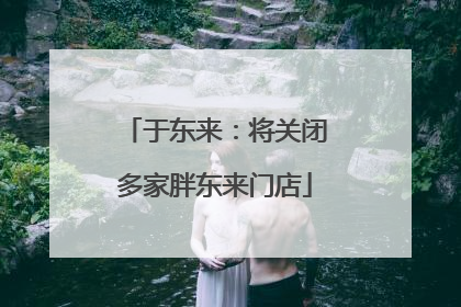 于东来：将关闭多家胖东来门店
