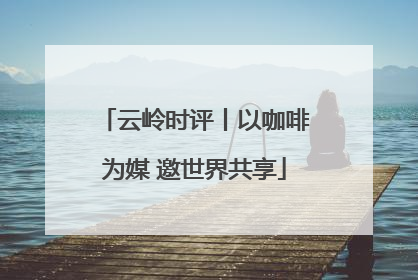 云岭时评丨以咖啡为媒 邀世界共享