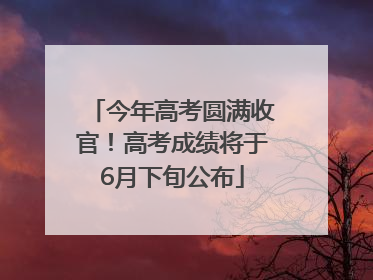 今年高考圆满收官！高考成绩将于6月下旬公布
