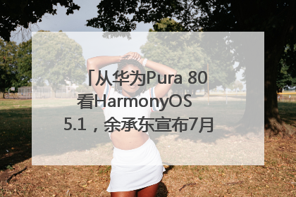 从华为Pura 80看HarmonyOS 5.1，余承东宣布7月迎来首批机型升级