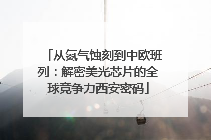 从氮气蚀刻到中欧班列：解密美光芯片的全球竞争力西安密码