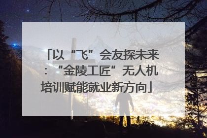 以“飞”会友探未来：“金陵工匠”无人机培训赋能就业新方向